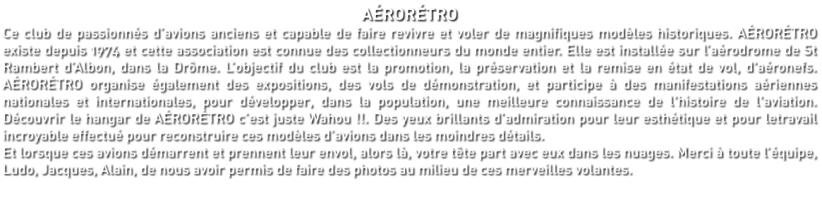 AÉRORÉTRO Ce club de passionnés d’avions anciens et capable de faire revivre et voler de magnifiques modèles historiques. AÉRORÉTRO existe depuis 1974 et cette association est connue des collectionneurs du monde entier. Elle est installée sur l’aérodrome de St Rambert d’Albon, dans la Drôme. L’objectif du club est la promotion, la préservation et la remise en état de vol, d'aéronefs. AÉRORÉTRO organise également des expositions, des vols de démonstration, et participe à des manifestations aériennes nationales et internationales, pour développer, dans la population, une meilleure connaissance de l'histoire de l'aviation. Découvrir le hangar de AÉRORÉTRO c’est juste Wahou !!. Des yeux brillants d’admiration pour leur esthétique et pour letravail incroyable effectué pour reconstruire ces modèles d’avions dans les moindres détails. Et lorsque ces avions démarrent et prennent leur envol, alors là, votre tête part avec eux dans les nuages. Merci à toute l’équipe, Ludo, Jacques, Alain, de nous avoir permis de faire des photos au milieu de ces merveilles volantes.