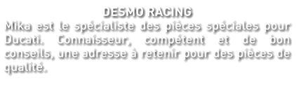 DESMO RACING Mika est le spécialiste des pièces spéciales pour Ducati. Connaisseur, compétent et de bon conseils, une adresse à retenir pour des pièces de qualité.